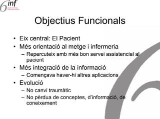 Objectius Funcionals
• Eix central: El Pacient
• Més orientació al metge i infermeria
  – Repercuteix amb més bon servei assistencial al
    pacient
• Més integració de la informació
  – Començava haver-hi altres aplicacions
• Evolució
  – No canvi traumàtic
  – No pèrdua de conceptes, d’informació, de
    coneixement
 