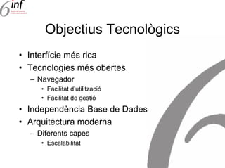 Objectius Tecnològics
• Interfície més rica
• Tecnologies més obertes
  – Navegador
     • Facilitat d’utilització
     • Facilitat de gestió
• Independència Base de Dades
• Arquitectura moderna
  – Diferents capes
     • Escalabilitat
 