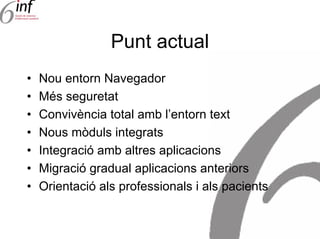 Punt actual
•   Nou entorn Navegador
•   Més seguretat
•   Convivència total amb l’entorn text
•   Nous mòduls integrats
•   Integració amb altres aplicacions
•   Migració gradual aplicacions anteriors
•   Orientació als professionals i als pacients
 