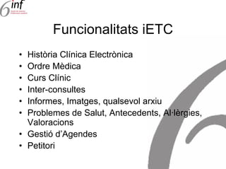 Funcionalitats iETC
• Història Clínica Electrònica
• Ordre Mèdica
• Curs Clínic
• Inter-consultes
• Informes, Imatges, qualsevol arxiu
• Problemes de Salut, Antecedents, Al·lèrgies,
  Valoracions
• Gestió d’Agendes
• Petitori
 