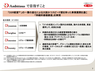  「３つの成長エンジン(国内生命保険、海外生命保険、資産
運用)」で、成長を加速
 持続的成長を支える経営管理態勢の確立
・海外地域統括の本格稼動によるグローバル３極体制の
確立（日本・アジアパシフィック・北米）
・持株会社体制への移行※3
 連結利益の倍増※4 、グローバル規制を見据えた資本水準
の確保、ステークホルダーの期待に応える一段高い還元水
準の実現
「DSR経営※1」の一層の進化による大胆かつスピード感を持った事業展開を通じ
「持続的価値創造」を実現
7
(※1) DSR経営」は、高いレベルの経営品質を目指す弛まぬ取組みによる企業価値の創造・向上を通じ、全てのステークホルダーへの社会的責任を果たしていこうとする第一生命独自の価値
創造経営の枠組みです。
(※2) ERM（Enterprise Risk Management）とは、リスクの種類・特性を踏まえ、「利益・資本・リスク」の状況に応じた戦略を策定し、 資本効率・企業価値の向上を目指す取組みをさします。
(※3) 当社は中期経営計画「D-Ambitious」期間中の持株会社体制への移行に向けた検討を行っておりますが、現時点で当社が決定した事実はございません。今後、開示すべき事実を決定し
た場合には、適時適切に公表いたします。
(※4) 中期経営計画 Action Dで掲げた連結修正純利益の目標水準からの倍増を想定
基本戦略 (４つのD)
1.成長戦略
2.ERM ※2
3.グループ運営態勢
4.グループ人財価値
で目指すこと
 