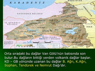 Orta sıradaki bu dağlar Van Gölü’nün batısında son
bulur.Bu dağların bittiği yerden volkanik dağlar başlar.
KD – GB yönünde uzanan bu dağlar B. Ağrı, K.Ağrı,
Süphan, Tendürek ve Nemrut Dağı’dır.
 