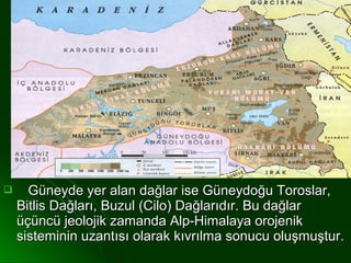      Güneyde yer alan dağlar ise Güneydoğu Toroslar,
    Bitlis Dağları, Buzul (Cilo) Dağlarıdır. Bu dağlar
    üçüncü jeolojik zamanda Alp-Himalaya orojenik
    sisteminin uzantısı olarak kıvrılma sonucu oluşmuştur.
 