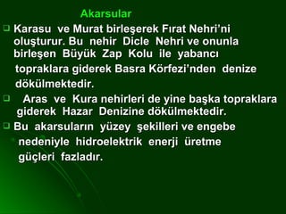 Akarsular
 Karasu ve Murat birleşerek Fırat Nehri’ni
  oluşturur. Bu nehir Dicle Nehri ve onunla
  birleşen Büyük Zap Kolu ile yabancı
  topraklara giderek Basra Körfezi’nden denize
  dökülmektedir.
   Aras ve Kura nehirleri de yine başka topraklara
  giderek Hazar Denizine dökülmektedir.
 Bu akarsuların yüzey şekilleri ve engebe
   nedeniyle hidroelektrik enerji üretme
   güçleri fazladır.
 