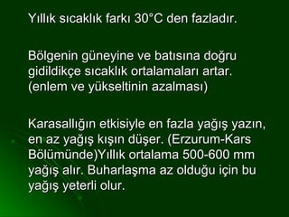Yıllık sıcaklık farkı 30°C den fazladır.

Bölgenin güneyine ve batısına doğru
gidildikçe sıcaklık ortalamaları artar.
(enlem ve yükseltinin azalması)

Karasallığın etkisiyle en fazla yağış yazın,
en az yağış kışın düşer. (Erzurum-Kars
Bölümünde)Yıllık ortalama 500-600 mm
yağış alır. Buharlaşma az olduğu için bu
yağış yeterli olur.
 