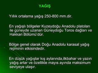 YAĞIŞ

Yıllık ortalama yağış 250-800 mm.dir.

En yağışlı bölgeler Kuzeydoğu Anadolu platoları
ile güneyde uzanan Güneydoğu Toros dağları ve
Hakkari Bölümü’dür.

Bölge genel olarak Doğu Anadolu karasal yağış
rejiminin etkisindedir.

En düşük yağışlar kış aylarında,ilkbahar ve yazın
yağış artar ve özellikle mayıs ayında maksimum
seviyeye ulaşır.
 