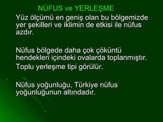 NÜFUS ve YERLEŞME
Yüz ölçümü en geniş olan bu bölgemizde
yer şekilleri ve iklimin de etkisi ile nüfus
azdır.

Nüfus bölgede daha çok çöküntü
hendekleri içindeki ovalarda toplanmıştır.
Toplu yerleşme tipi görülür.

Nüfus yoğunluğu, Türkiye nüfus
yoğunluğunun altındadır.
 