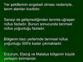 Yer şekillerinin engebeli olması nedeniyle,
tarım alanları kısıtlıdır.

Sanayi de gelişmediğinden tarımla uğraşan
nüfus fazladır. Bunun sonucunda tarımsal
nüfus yoğunluğu fazladır.

Bölgenin bazı yerlerinde tarımsal nüfus
yoğunluğu 500'e kadar çıkmaktadır.

Erzurum, Elazığ ve Malatya bölgenin büyük
yerleşim birimleridir.
 
