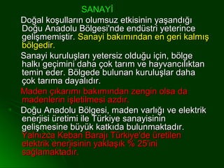 SANAYİ
Doğal koşulların olumsuz etkisinin yaşandığı
Doğu Anadolu Bölgesi'nde endüstri yeterince
gelişmemiştir. Sanayi bakımından en geri kalmış
bölgedir.
Sanayi kuruluşları yetersiz olduğu için, bölge
halkı geçimini daha çok tarım ve hayvancılıktan
temin eder. Bölgede bulunan kuruluşlar daha
çok tarıma dayalıdır.
Maden çıkarımı bakımından zengin olsa da
madenlerin işletilmesi azdır.
Doğu Anadolu Bölgesi, maden varlığı ve elektrik
enerjisi üretimi ile Türkiye sanayisinin
gelişmesine büyük katkıda bulunmaktadır.
Yalnızca Keban Barajı Türkiye'de üretilen
elektrik enerjisinin yaklaşık % 25'ini
sağlamaktadır.
 