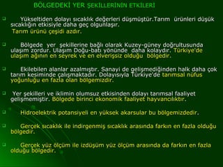 BÖLGEDEKİ YER ŞEKİLLERİNİN ETKİLERİ

       Yükseltiden dolayı sıcaklık değerleri düşmüştür.Tarım ürünleri düşük
    sıcaklığın etkisiyle daha geç olgunlaşır.
     Tarım ürünü çeşidi azdır.

      Bölgede yer şekillerine bağlı olarak Kuzey-güney doğrultusunda
    ulaşım zordur. Ulaşım Doğu-batı yönünde daha kolaydır. Türkiye'de
    ulaşım ağının en seyrek ve en elverişsiz olduğu bölgedir.

       Ekilebilen alanlar azalmıştır. Sanayi de gelişmediğinden halk daha çok
    tarım kesiminde çalışmaktadır. Dolayısıyla Türkiye'de tarımsal nüfus
    yoğunluğu en fazla olan bölgemizdir.

    Yer şekilleri ve iklimin olumsuz etkisinden dolayı tarımsal faaliyet
    gelişmemiştir. Bölgede birinci ekonomik faaliyet hayvancılıktır .

      Hidroelektrik potansiyeli en yüksek akarsular bu bölgemizdedir .

      Gerçek sıcaklık ile indirgenmiş sıcaklık arasında farkın en fazla olduğu
    bölgedir.

      Gerçek yüz ölçüm ile izdüşüm yüz ölçüm arasında da farkın en fazla
    olduğu bölgedir.
 