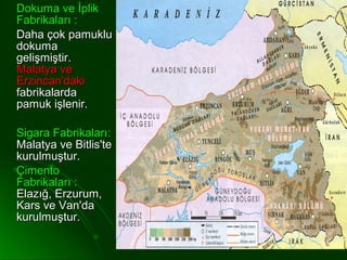 Dokuma ve İplik
Fabrikaları :
Daha çok pamuklu
dokuma
gelişmiştir.
Malatya ve
Erzincan'daki
fabrikalarda
pamuk işlenir.

Sigara Fabrikaları:
Malatya ve Bitlis'te
kurulmuştur.
Çimento
Fabrikaları :
Elazığ, Erzurum,
Kars ve Van'da
kurulmuştur.
 