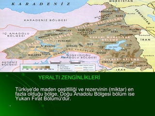 YERALTI ZENGİNLİKLERİ

    Türkiye'de maden çeşitliliği ve rezervinin (miktar) en
    fazla olduğu bölge, Doğu Anadolu Bölgesi bölüm ise
    Yukarı Fırat Bölümü'dür.
.
 