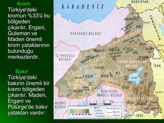 Krom
Türkiye'deki
kromun %33'ü bu
bölgeden
çıkarılır. Ergani,
Guleman ve
Maden önemli
krom yataklarının
bulunduğu
merkezlerdir.

   Bakır
Türkiye'deki
bakırın önemli bir
kısmı bölgeden
çıkarılır. Maden,
Ergani ve
Pütürge'de bakır
yatakları vardır.
 