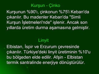 Kurşun - Çinko
Kurşunun %90'ı, çinkonun %75'i Keban'da
çıkarılır. Bu madenler Keban'da "Simli
Kurşun İşletmeleri'nde" işlenir. Ancak son
yıllarda üretim durma aşamasına gelmiştir.

                  Linyit
Elbistan, İspir ve Erzurum çevresinde
çıkarılır. Türkiye'deki linyit üretiminin %10'u
bu bölgeden elde edilir. Afşin - Elbistan
termik santralinde enerjiye dönüştürülür.
 