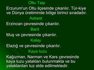 Oltu Taşı
Erzurum'un Oltu ilçesinde çıkarılır. Tür-kiye
ve Dünya üretiminde bölge birinci sıradadır.
            Asbest
Erzincan çevresinde çıkarılır.
             Barit
Muş ve çevresinde çıkarılır.
             Kalay
Elazığ ve çevresinde çıkarılır.
            Kaya tuzu
Kağızman, Narman ve Kars çevresinde
kaya tuzu yatakları bulunmakta ve bu
yataklardan tuz elde edilmektedir.
 