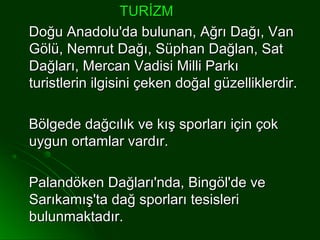 TURİZM
Doğu Anadolu'da bulunan, Ağrı Dağı, Van
Gölü, Nemrut Dağı, Süphan Dağlan, Sat
Dağları, Mercan Vadisi Milli Parkı
turistlerin ilgisini çeken doğal güzelliklerdir.

Bölgede dağcılık ve kış sporları için çok
uygun ortamlar vardır.

Palandöken Dağları'nda, Bingöl'de ve
Sarıkamış'ta dağ sporları tesisleri
bulunmaktadır.
 