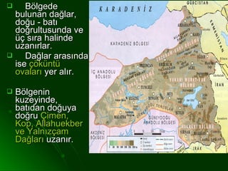     Bölgede
  bulunan dağlar,
  doğu - batı
  doğrultusunda ve
  üç sıra halinde
  uzanırlar.
    Dağlar arasında
  ise çöküntü
  ovaları yer alır.

   Bölgenin
    kuzeyinde,
    batıdan doğuya
    doğru Çimen,
    Kop, Allahuekber
    ve Yalnızçam
    Dağları uzanır.
 