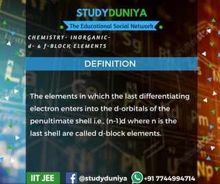 STUDYDUNIYA
The Educational Social Network
C H E M I S T R Y - I N O R G A N I C -
d - & f - B L O C K E L E M E N T S
IIT JEE @studyduniya +91 7744994714
Employee  Opinion SurveyThe elements in which the last differentiating
electron enters into the d-orbitals of the
penultimate shell i.e., (n-1)d where n is the
last shell are called d-block elements.
DEFINITION
 