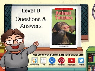 Questions &
Answers
Level D
www.readinga-z.com
Animal Tongues
A Reading A–Z Level D Leveled Book
Word Count: 65
Visit www.readinga-z.com
for thousands of books and materials.
Written by Terri Patterson
Visit www.readinga-z.com
for thousands of books and materials.
Follow www.BurtonEnglishSchool.com
Slideshare Youtube TwitterTPT PinterestQuizlet
 