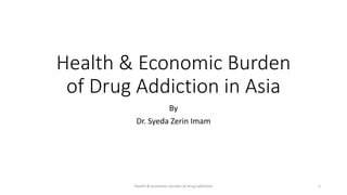 Health & Economic Burden
of Drug Addiction in Asia
By
Dr. Syeda Zerin Imam
Health & economic burden of drug addiction 1
 