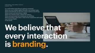 We believe that
every interaction
is branding.
D-B2B Göteborg - Mauro Boffardi, Accenture
Interactive · 2018
In a world where everything its getting connected.
Where we use multiple digital channels to accomplish tasks,
Where smartphones are the entry point to almost everything;
Where money and everything is digital;
Where the interface layer is where the profit is;
Where physical assets and employees are liabilities;
Where providing a slick best in class human experience will create
your business health.
In this world…
 