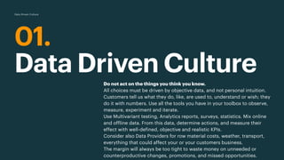 01.
Data Driven Culture
Data Driven Culture
Do not act on the things you think you know.
All choices must be driven by objective data, and not personal intuition.
Customers tell us what they do, like, are used to, understand or wish; they
do it with numbers. Use all the tools you have in your toolbox to observe,
measure, experiment and iterate.
Use Multivariant testing, Analytics reports, surveys, statistics. Mix online
and offline data. From this data, determine actions, and measure their
effect with well-defined, objective and realistic KPIs.
Consider also Data Providers for row material costs, weather, transport,
everything that could affect your or your customers business.
The margin will always be too tight to waste money on unneeded or
counterproductive changes, promotions, and missed opportunities.
 