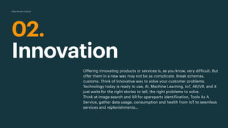 02.
Innovation
Data Driven Culture
Offering innovating products or services is, as you know, very difficult. But
offer them in a new way may not be as complicate. Break schemas,
customs. Think of innovative way to solve your customer problems.
Technology today is ready to use, AI, Machine Learning, IoT, AR/VR, and it
just waits for the right stories to tell, the right problems to solve.
Think at image search and AR for spareparts identification, Tools As A
Service, gather data usage, consumption and health from IoT to seamless
services and replenishments…
 