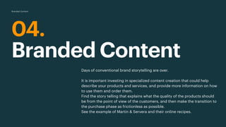 04.
Branded Content
Days of conventional brand storytelling are over.
It is important investing in specialized content creation that could help
describe your products and services, and provide more information on how
to use them and order them.
Find the story telling that explains what the quality of the products should
be from the point of view of the customers, and then make the transition to
the purchase phase as frictionless as possible.
See the example of Martin & Servera and their online recipes.
Branded Content
 