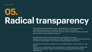 05.
Radical transparency
The customer does not need to know or understand your internal processes or
organizational structures. The customer does not WANT to know them.
For the customer the brand is one and it expects to have the same experience and the
same service in every possible touchpoint.
OmniChannel may be an old buzzword, but a lot still has to be done.
Reshape your business and take away all ”walls” between your sale and after sal structure,
bring all the data together, do not build touchpoint specific experiences.
 
Organizations will need to prepare for an inevitable shift from “touch points” to “trust
points.”
To earn trust, an organization must be transparent. It will be important to design new
navigation systems that simplify complex business processes and demonstrate
transparency.
Radical transparency
 