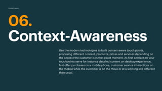 06.
Context-Awareness
Use the modern technologies to built context-aware touch points,
proposing different content, products, prices and services depending on
the context the customer is in that exact moment. As first contact on your
touchpoints serve for instance detailed content on desktop experience,
fast offer purchases on a mobile phone, customer service interactions on
the mobile while the customer is on the move or at a working site different
than usual.
Context-Aware
 
