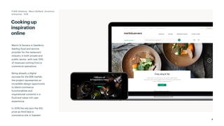 4
Cooking up
inspiration
online
Martin & Servera is Sweden’s
leading food and service
provider for the restaurant
industry in both private and
public sector, with over 55%
of revenues coming from e-
commerce operations.
Being already a digital
success for the B2B market,
the project represented an
incredible design opportunity
to blend commerce
functionalities and
inspirational contents in a
fluid and value-rich user
experience.
In 2018 the site won the IDG
prize as third best e-
commerce site in Sweden.
D-B2B Göteborg - Mauro Boffardi, Accenture
Interactive · 2018
 
