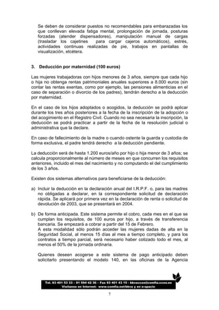 Se deben de considerar puestos no recomendables para embarazadas los
   que conllevan elevada fatiga mental, prolongación de jornada, posturas
   forzadas (atender dispensadores), manipulación manual de cargas
   (trasladar los cajetines   para cargar cajeros automáticos), estrés,
   actividades continuas realizadas de pie, trabajos en pantallas de
   visualización, etcétera.


3. Deducción por maternidad (100 euros)

Las mujeres trabajadoras con hijos menores de 3 años, siempre que cada hijo
o hija no obtenga rentas patrimoniales anuales superiores a 8.000 euros (sin
contar las rentas exentas, como por ejemplo, las pensiones alimenticias en el
caso de separación o divorcio de los padres), tendrán derecho a la deducción
por maternidad.

En el caso de los hijos adoptados o acogidos, la deducción se podrá aplicar
durante los tres años posteriores a la fecha de la inscripción de la adopción o
del acogimiento en el Registro Civil. Cuando no sea necesaria la inscripción, la
deducción se podrá practicar a partir de la fecha de la resolución judicial o
administrativa que la declare.

En caso de fallecimiento de la madre o cuando ostente la guarda y custodia de
forma exclusiva, el padre tendrá derecho a la deducción pendiente.

La deducción será de hasta 1.200 euros/año por hijo o hija menor de 3 años; se
calcula proporcionalmente al número de meses en que concurren los requisitos
anteriores, incluido el mes del nacimiento y no computando el del cumplimiento
de los 3 años.

Existen dos sistemas alternativos para beneficiarse de la deducción:

a) Incluir la deducción en la declaración anual del I.R.P.F. o, para las madres
   no obligadas a declarar, en la correspondiente solicitud de declaración
   rápida. Se aplicará por primera vez en la declaración de renta o solicitud de
   devolución de 2003, que se presentará en 2004.

b) De forma anticipada. Este sistema permite el cobro, cada mes en el que se
   cumplan los requisitos, de 100 euros por hijo, a través de transferencia
   bancaria. Se empezará a cobrar a partir del 15 de Febrero.
   A esta modalidad sólo podrán acceder las mujeres dadas de alta en la
   Seguridad Social, al menos 15 días al mes a tiempo completo, y para los
   contratos a tiempo parcial, será necesario haber cotizado todo el mes, al
   menos el 50% de la jornada ordinaria.

   Quienes deseen acogerse a este sistema de pago anticipado deben
   solicitarlo presentando el modelo 140, en las oficinas de la Agencia




       Tel. 93 401 53 33 – 91 594 42 36 – Fax 93 401 43 15 - bbvaccoo@comfia.ccoo.es
                  Visítanos en Internet: www.comfia.net/bbva y en e-spacio

                                             7
 