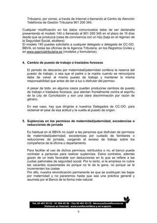 Tributaria, por correo, a través de Internet o llamando al Centro de Atención
   Telefónica de Gestión Tributaria 901 200 345.

Cualquier modificación en los datos comunicados debe de ser declarada
presentando el modelo 140 o llamando al 901 200 345 en el plazo de 15 días
desde que se produzca (cese de convivencia con un hijo (baja en el régimen de
la Seguridad Social, etcétera)
El modelo 140 puedes solicitarlo a cualquier delegado o delegada de CC.OO.
BBVA, en todas las oficinas de la Agencia Tributaria, en los Registros Civiles y
en www.agenciatributaria.es (modelos y formularios).


4. Cambio de puesto de trabajo o traslados forzosos

   El periodo de descanso por maternidad/paternidad conlleva la reserva del
   puesto de trabajo, o sea que el padre o la madre cuando se reincorpora
   debe de volver al mismo puesto de trabajo y mantener la misma
   responsabilidad que antes de dar a luz o disfrutar del permiso.

   A pesar de todo, en algunos casos pueden producirse cambios de puesto
   de trabajo o traslados forzosos, que atentan frontalmente contra el espíritu
   de la Ley de Conciliación y son una clara discriminación por razón de
   género.

   En ese caso, hay que dirigirse a nuestros Delegados de CC.OO. para
   reclamar el cese de esa actitud y la vuelta al puesto de origen.


5. Suplencias en los permisos de maternidad/paternidad, excedencias o
   reducciones de jornada

   Es habitual en el BBVA no suplir a las personas que disfrutan de permisos
   de maternidad/paternidad, excedencias por cuidado de familiares o
   reducciones de jornada, cargando el exceso de trabajo sobre los
   compañeros de la oficina o departamento.

   Para facilitar el uso de dichos permisos, retribuidos o no, el banco puede
   contratar a personas para realizar suplencias. Estos contratos, además
   gozan de un trato favorable con deducciones en lo que se refiere a las
   cuotas patronales de seguridad social. Por lo tanto, si la empresa no cubre
   las vacantes ocasionadas es porque no le da la gana, no porque se le
   incrementen los costes
   Por ello, nuestra reivindicación permanente es que se sustituyan las bajas
   por maternidad y no pararemos hasta que sea una práctica general y
   asumida por el Banco de la forma más natural.




       Tel. 93 401 53 33 – 91 594 42 36 – Fax 93 401 43 15 - bbvaccoo@comfia.ccoo.es
                  Visítanos en Internet: www.comfia.net/bbva y en e-spacio

                                             8
 