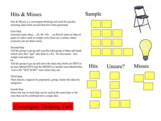 Hits & Misses Hits & Misses is a convergent thinking tool used for quickly choosing ideas from several that have been generated. First Step Generate many ideas….24, 48, 144…..on Post-It notes or slips of paper or index cards or simply write them on a surface where everyone can see them easily. Second Step Tell the group to go up and scan the total group of ideas and mark which ones their “gut” tells them is a hit.  No discussion.  Just simply read and react. Or Tell the group to go up and move the ideas they think are HITS to an area labeled HITS and the MISSES to another area labeled thus.  Leave the “NOT SURE” ones where they are. Third Step Then discuss, organize by popularity, group, cluster the ideas by categories. Fourth Step Select the one or more that can be used at the same time or the ones that can be combined into a single idea Sample Hits Unsure? Misses Convergent Thinking Tool 