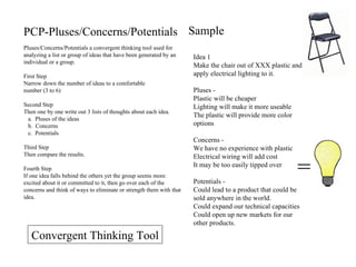 PCP-Pluses/Concerns/Potentials Pluses/Concerns/Potentials a convergent thinking tool used for analyzing a list or group of ideas that have been generated by an individual or a group. First Step Narrow down the number of ideas to a comfortable  number (3 to 6) Second Step Then one by one write out 3 lists of thoughts about each idea. Pluses of the ideas Concerns Potentials Third Step Then compare the results. Fourth Step If one idea falls behind the others yet the group seems more excited about it or committed to it, then go over each of the concerns and think of ways to eliminate or strength them with that idea. Sample = Idea 1 Make the chair out of XXX plastic and apply electrical lighting to it. Pluses -  Plastic will be cheaper Lighting will make it more useable The plastic will provide more color options  Concerns -  We have no experience with plastic Electrical wiring will add cost It may be too easily tipped over  Potentials -  Could lead to a product that could be sold anywhere in the world. Could expand our technical capacities Could open up new markets for our other products. Convergent Thinking Tool 