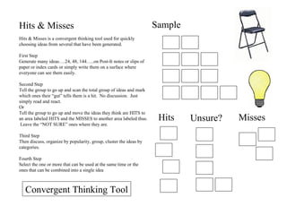 Hits & Misses Hits & Misses is a convergent thinking tool used for quickly choosing ideas from several that have been generated. First Step Generate many ideas….24, 48, 144…..on Post-It notes or slips of paper or index cards or simply write them on a surface where everyone can see them easily. Second Step Tell the group to go up and scan the total group of ideas and mark which ones their “gut” tells them is a hit.  No discussion.  Just simply read and react. Or Tell the group to go up and move the ideas they think are HITS to an area labeled HITS and the MISSES to another area labeled thus.  Leave the “NOT SURE” ones where they are. Third Step Then discuss, organize by popularity, group, cluster the ideas by categories. Fourth Step Select the one or more that can be used at the same time or the ones that can be combined into a single idea Sample Hits Unsure? Misses Convergent Thinking Tool 
