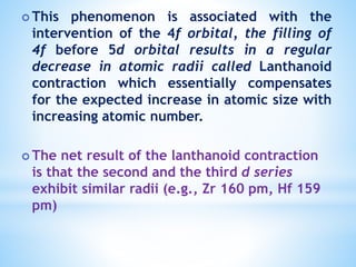  This phenomenon is associated with the
intervention of the 4f orbital, the filling of
4f before 5d orbital results in a regular
decrease in atomic radii called Lanthanoid
contraction which essentially compensates
for the expected increase in atomic size with
increasing atomic number.
 The net result of the lanthanoid contraction
is that the second and the third d series
exhibit similar radii (e.g., Zr 160 pm, Hf 159
pm)
 