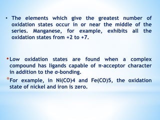 •Low oxidation states are found when a complex
compound has ligands capable of π-acceptor character
in addition to the σ-bonding.
*For example, in Ni(CO)4 and Fe(CO)5, the oxidation
state of nickel and iron is zero.
• The elements which give the greatest number of
oxidation states occur in or near the middle of the
series. Manganese, for example, exhibits all the
oxidation states from +2 to +7.
 