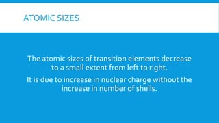 ATOMIC SIZES
The atomic sizes of transition elements decrease
to a small extent from left to right.
It is due to increase in nuclear charge without the
increase in number of shells.
 