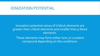 IONIZATION POTENTIAL
Ionization potential values of d block elements are
greater than s block elements and smaller than p block
elements.
These elements may form either ionic or covalent
compound depending on the conditions.
 