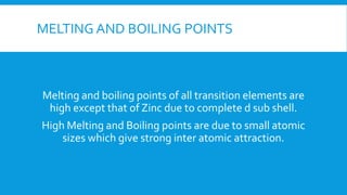 MELTING AND BOILING POINTS
Melting and boiling points of all transition elements are
high except that of Zinc due to complete d sub shell.
High Melting and Boiling points are due to small atomic
sizes which give strong inter atomic attraction.
 