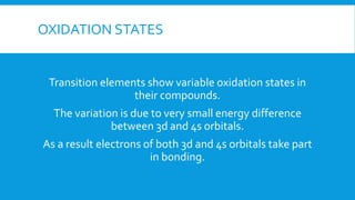 OXIDATION STATES
Transition elements show variable oxidation states in
their compounds.
The variation is due to very small energy difference
between 3d and 4s orbitals.
As a result electrons of both 3d and 4s orbitals take part
in bonding.
 
