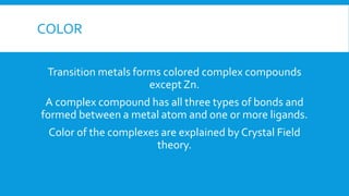COLOR
Transition metals forms colored complex compounds
except Zn.
A complex compound has all three types of bonds and
formed between a metal atom and one or more ligands.
Color of the complexes are explained by Crystal Field
theory.
 