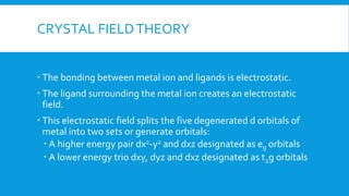 CRYSTAL FIELDTHEORY
 The bonding between metal ion and ligands is electrostatic.
 The ligand surrounding the metal ion creates an electrostatic
field.
 This electrostatic field splits the five degenerated d orbitals of
metal into two sets or generate orbitals:
 A higher energy pair dx2-y2 and dxz designated as eg orbitals
 A lower energy trio dxy, dyz and dxz designated as t2g orbitals
 