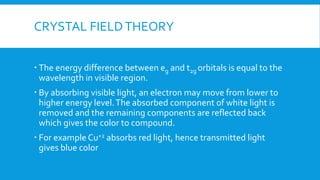 CRYSTAL FIELDTHEORY
 The energy difference between eg and t2g orbitals is equal to the
wavelength in visible region.
 By absorbing visible light, an electron may move from lower to
higher energy level.The absorbed component of white light is
removed and the remaining components are reflected back
which gives the color to compound.
 For example Cu+2 absorbs red light, hence transmitted light
gives blue color
 