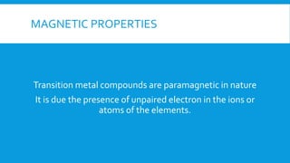MAGNETIC PROPERTIES
Transition metal compounds are paramagnetic in nature
It is due the presence of unpaired electron in the ions or
atoms of the elements.
 