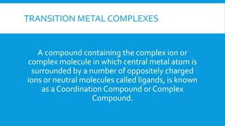TRANSITION METAL COMPLEXES
A compound containing the complex ion or
complex molecule in which central metal atom is
surrounded by a number of oppositely charged
ions or neutral molecules called ligands, is known
as a Coordination Compound or Complex
Compound.
 