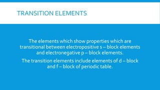 TRANSITION ELEMENTS
The elements which show properties which are
transitional between electropositive s – block elements
and electronegative p – block elements.
The transition elements include elements of d – block
and f – block of periodic table.
 