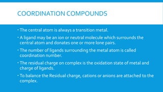 COORDINATION COMPOUNDS
 The central atom is always a transition metal.
 A ligand may be an ion or neutral molecule which surrounds the
central atom and donates one or more lone pairs.
 The number of ligands surrounding the metal atom is called
coordination number.
 The residual charge on complex is the oxidation state of metal and
charge of ligands.
 To balance the Residual charge, cations or anions are attached to the
complex.
 