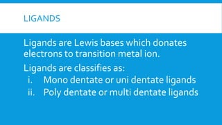 LIGANDS
Ligands are Lewis bases which donates
electrons to transition metal ion.
Ligands are classifies as:
i. Mono dentate or uni dentate ligands
ii. Poly dentate or multi dentate ligands
 